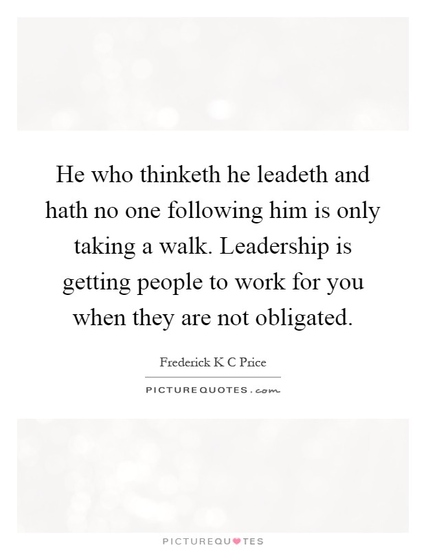 He who thinketh he leadeth and hath no one following him is only taking a walk. Leadership is getting people to work for you when they are not obligated Picture Quote #1