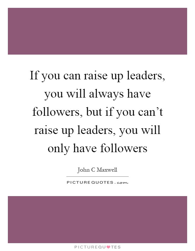 If you can raise up leaders, you will always have followers, but ...