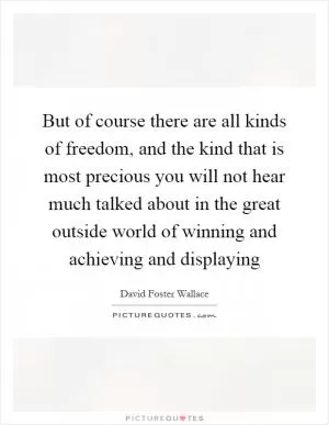 But of course there are all kinds of freedom, and the kind that is most precious you will not hear much talked about in the great outside world of winning and achieving and displaying Picture Quote #1