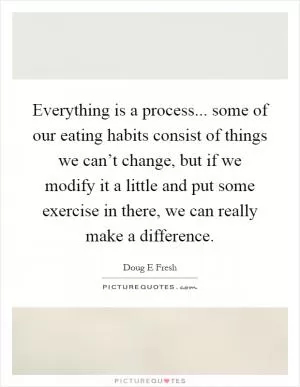Everything is a process... some of our eating habits consist of things we can’t change, but if we modify it a little and put some exercise in there, we can really make a difference Picture Quote #1