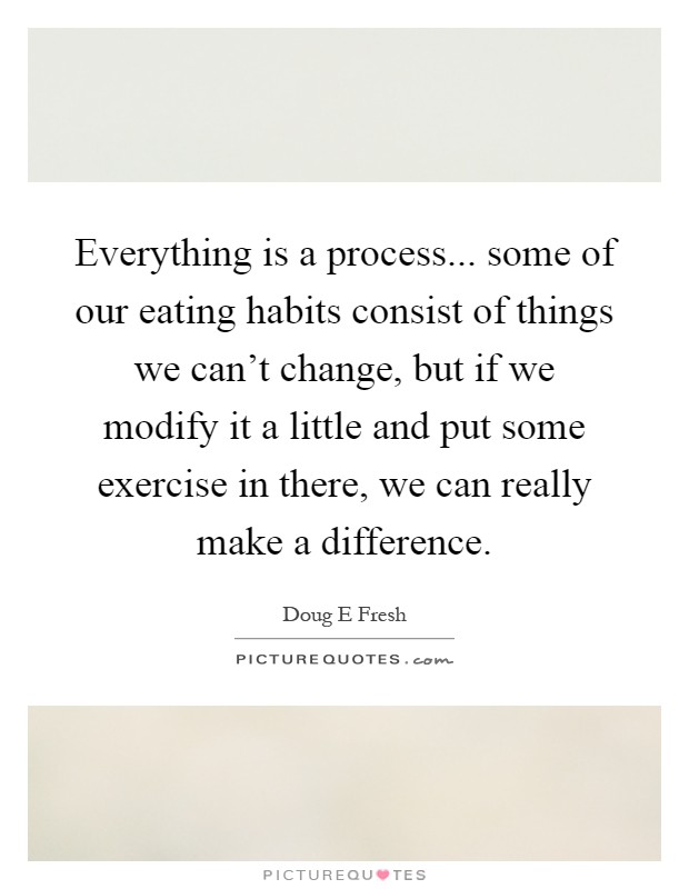 Everything is a process... some of our eating habits consist of things we can't change, but if we modify it a little and put some exercise in there, we can really make a difference Picture Quote #1