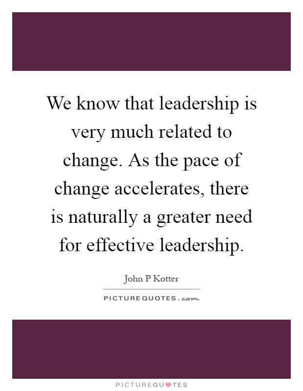 We know that leadership is very much related to change. As the pace of change accelerates, there is naturally a greater need for effective leadership Picture Quote #1