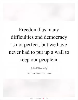 Freedom has many difficulties and democracy is not perfect, but we have never had to put up a wall to keep our people in Picture Quote #1