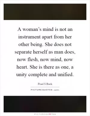 A woman’s mind is not an instrument apart from her other being. She does not separate herself as man does, now flesh, now mind, now heart. She is there as one, a unity complete and unified Picture Quote #1