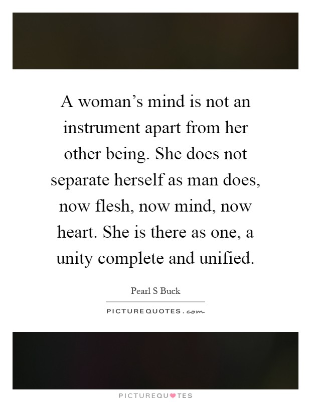 A woman's mind is not an instrument apart from her other being. She does not separate herself as man does, now flesh, now mind, now heart. She is there as one, a unity complete and unified Picture Quote #1