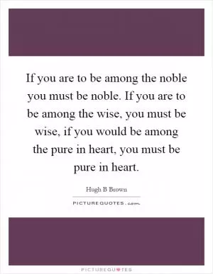 If you are to be among the noble you must be noble. If you are to be among the wise, you must be wise, if you would be among the pure in heart, you must be pure in heart Picture Quote #1