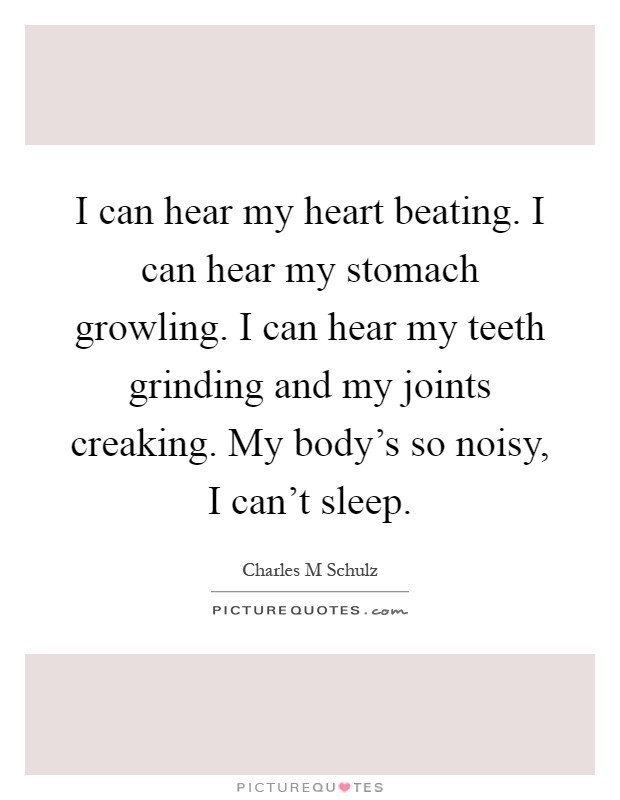 I can hear my heart beating. I can hear my stomach growling. I can hear my teeth grinding and my joints creaking. My body's so noisy, I can't sleep Picture Quote #1