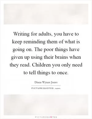 Writing for adults, you have to keep reminding them of what is going on. The poor things have given up using their brains when they read. Children you only need to tell things to once Picture Quote #1
