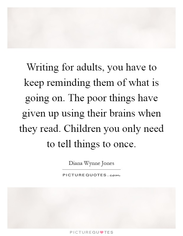 Writing for adults, you have to keep reminding them of what is going on. The poor things have given up using their brains when they read. Children you only need to tell things to once Picture Quote #1