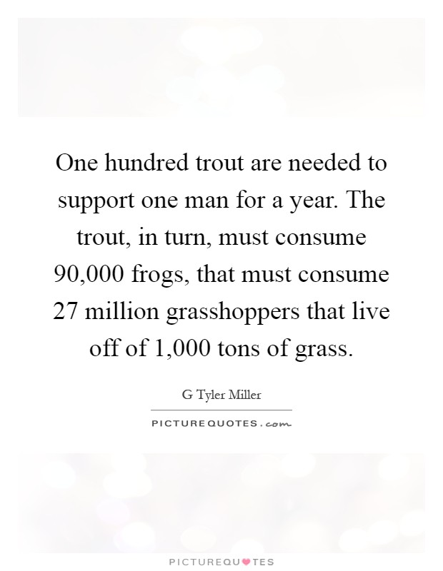 One hundred trout are needed to support one man for a year. The trout, in turn, must consume 90,000 frogs, that must consume 27 million grasshoppers that live off of 1,000 tons of grass Picture Quote #1