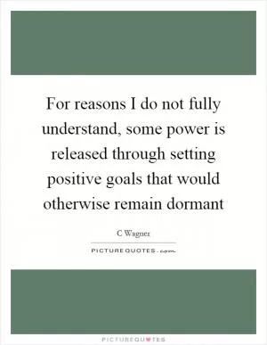 For reasons I do not fully understand, some power is released through setting positive goals that would otherwise remain dormant Picture Quote #1