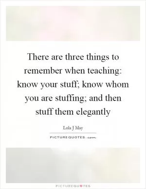 There are three things to remember when teaching: know your stuff; know whom you are stuffing; and then stuff them elegantly Picture Quote #1