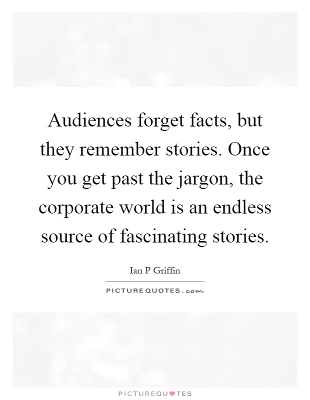 Audiences forget facts, but they remember stories. Once you get past the jargon, the corporate world is an endless source of fascinating stories Picture Quote #1