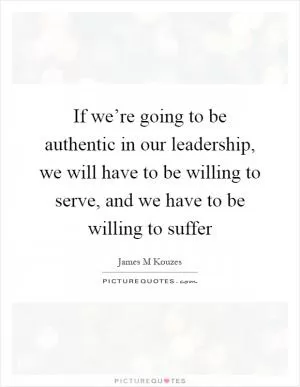 If we’re going to be authentic in our leadership, we will have to be willing to serve, and we have to be willing to suffer Picture Quote #1