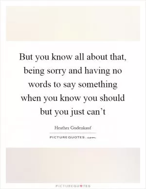 But you know all about that, being sorry and having no words to say something when you know you should but you just can’t Picture Quote #1