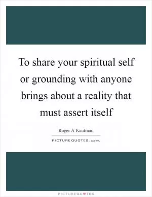 To share your spiritual self or grounding with anyone brings about a reality that must assert itself Picture Quote #1