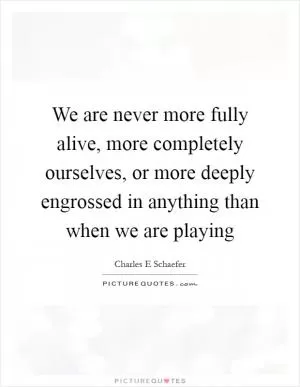 We are never more fully alive, more completely ourselves, or more deeply engrossed in anything than when we are playing Picture Quote #1
