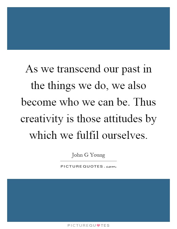 As we transcend our past in the things we do, we also become who we can be. Thus creativity is those attitudes by which we fulfil ourselves Picture Quote #1