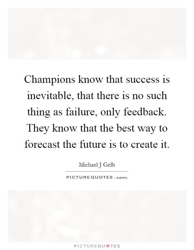Champions know that success is inevitable, that there is no such thing as failure, only feedback. They know that the best way to forecast the future is to create it Picture Quote #1