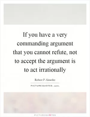 If you have a very commanding argument that you cannot refute, not to accept the argument is to act irrationally Picture Quote #1