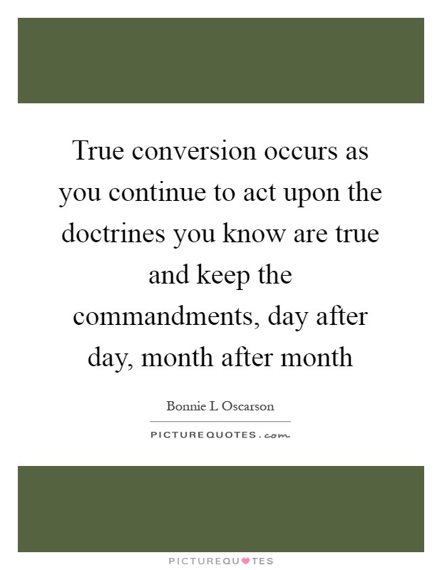 True conversion occurs as you continue to act upon the doctrines you know are true and keep the commandments, day after day, month after month Picture Quote #1