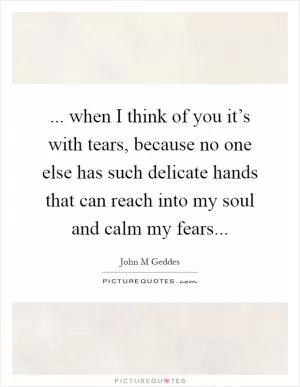 ... when I think of you it’s with tears, because no one else has such delicate hands that can reach into my soul and calm my fears Picture Quote #1