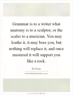 Grammar is to a writer what anatomy is to a sculptor, or the scales to a musician. You may loathe it, it may bore you, but nothing will replace it, and once mastered it will support you like a rock Picture Quote #1