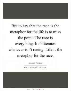 But to say that the race is the metaphor for the life is to miss the point. The race is everything. It obliterates whatever isn’t racing. Life is the metaphor for the race Picture Quote #1