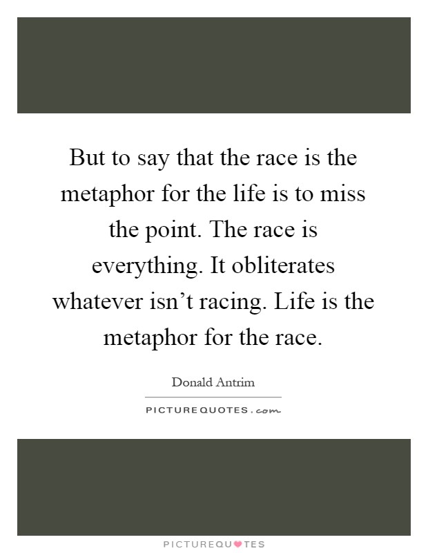 But to say that the race is the metaphor for the life is to miss the point. The race is everything. It obliterates whatever isn't racing. Life is the metaphor for the race Picture Quote #1