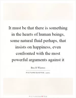 It must be that there is something in the hearts of human beings, some natural fluid perhaps, that insists on happiness, even confronted with the most powerful arguments against it Picture Quote #1