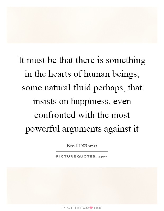 It must be that there is something in the hearts of human beings, some natural fluid perhaps, that insists on happiness, even confronted with the most powerful arguments against it Picture Quote #1