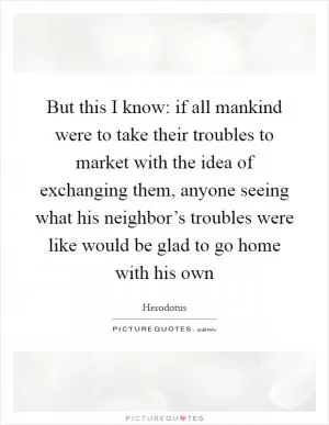 But this I know: if all mankind were to take their troubles to market with the idea of exchanging them, anyone seeing what his neighbor’s troubles were like would be glad to go home with his own Picture Quote #1
