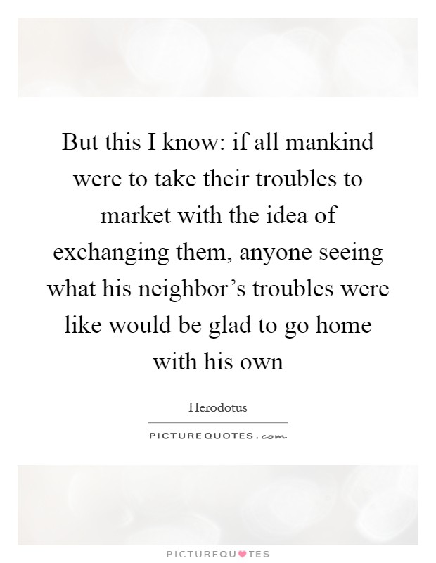 But this I know: if all mankind were to take their troubles to market with the idea of exchanging them, anyone seeing what his neighbor's troubles were like would be glad to go home with his own Picture Quote #1