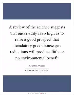 A review of the science suggests that uncertainty is so high as to raise a good prospect that mandatory green house gas reductions will produce little or no environmental benefit Picture Quote #1