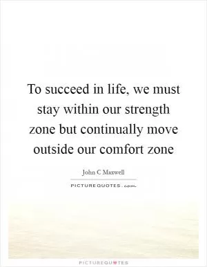 To succeed in life, we must stay within our strength zone but continually move outside our comfort zone Picture Quote #1
