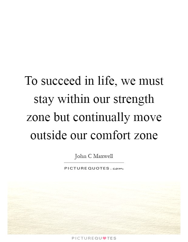 To succeed in life, we must stay within our strength zone but continually move outside our comfort zone Picture Quote #1