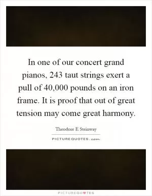 In one of our concert grand pianos, 243 taut strings exert a pull of 40,000 pounds on an iron frame. It is proof that out of great tension may come great harmony Picture Quote #1