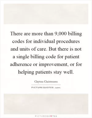 There are more than 9,000 billing codes for individual procedures and units of care. But there is not a single billing code for patient adherence or improvement, or for helping patients stay well Picture Quote #1