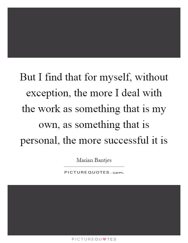 But I find that for myself, without exception, the more I deal with the work as something that is my own, as something that is personal, the more successful it is Picture Quote #1