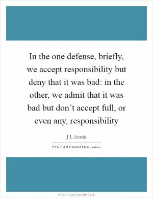 In the one defense, briefly, we accept responsibility but deny that it was bad: in the other, we admit that it was bad but don’t accept full, or even any, responsibility Picture Quote #1