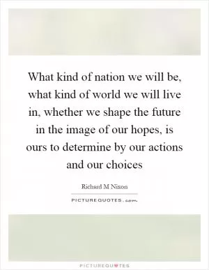 What kind of nation we will be, what kind of world we will live in, whether we shape the future in the image of our hopes, is ours to determine by our actions and our choices Picture Quote #1
