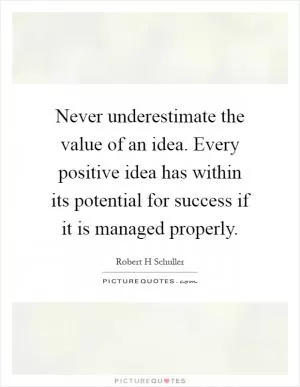 Never underestimate the value of an idea. Every positive idea has within its potential for success if it is managed properly Picture Quote #1