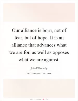 Our alliance is born, not of fear, but of hope. It is an alliance that advances what we are for, as well as opposes what we are against Picture Quote #1