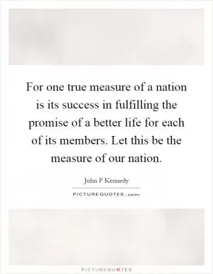 For one true measure of a nation is its success in fulfilling the promise of a better life for each of its members. Let this be the measure of our nation Picture Quote #1