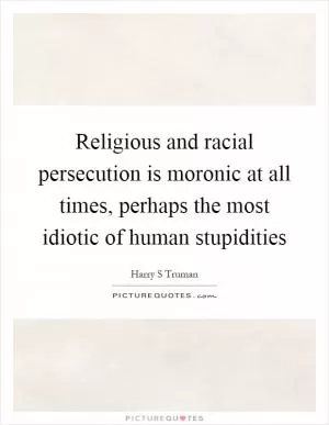 Religious and racial persecution is moronic at all times, perhaps the most idiotic of human stupidities Picture Quote #1