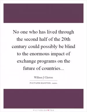 No one who has lived through the second half of the 20th century could possibly be blind to the enormous impact of exchange programs on the future of countries Picture Quote #1