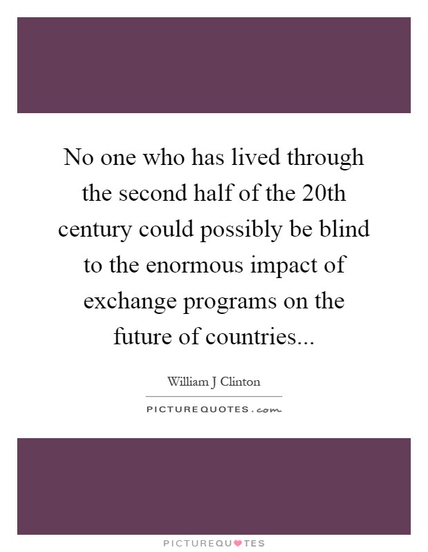 No one who has lived through the second half of the 20th century could possibly be blind to the enormous impact of exchange programs on the future of countries Picture Quote #1