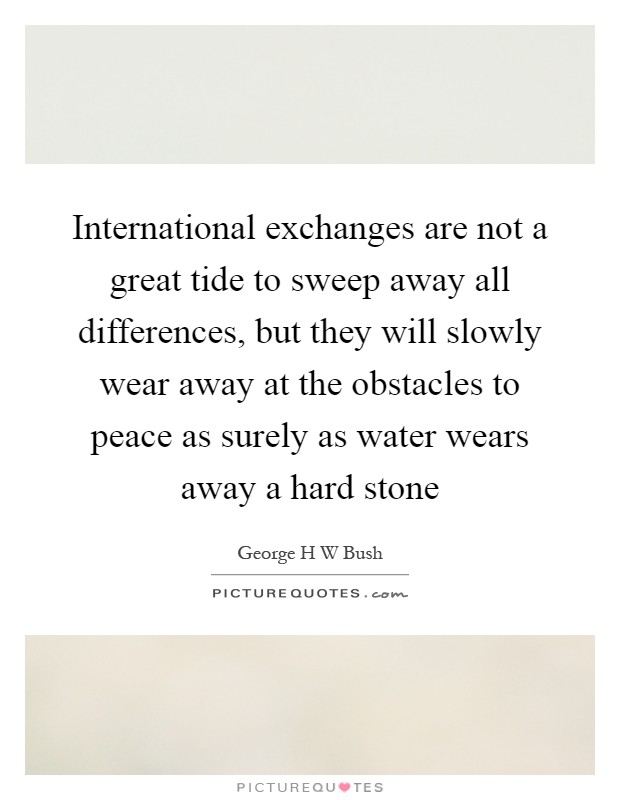 International exchanges are not a great tide to sweep away all differences, but they will slowly wear away at the obstacles to peace as surely as water wears away a hard stone Picture Quote #1