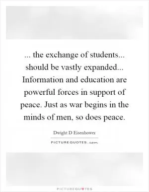 ... the exchange of students... should be vastly expanded... Information and education are powerful forces in support of peace. Just as war begins in the minds of men, so does peace Picture Quote #1