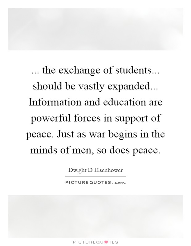 ... the exchange of students... should be vastly expanded... Information and education are powerful forces in support of peace. Just as war begins in the minds of men, so does peace Picture Quote #1